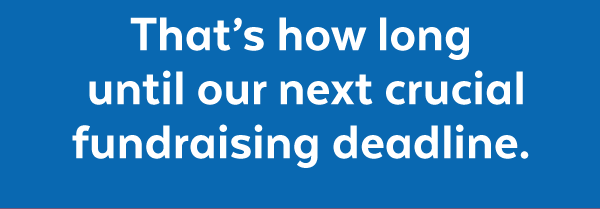 That's how long until our next crucial fundraising deadline.