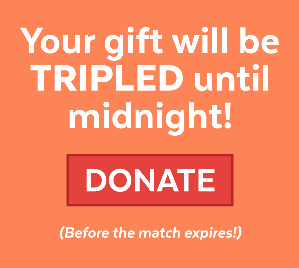 Your gift will be TRIPLED until midnight! Donate before the match expires!