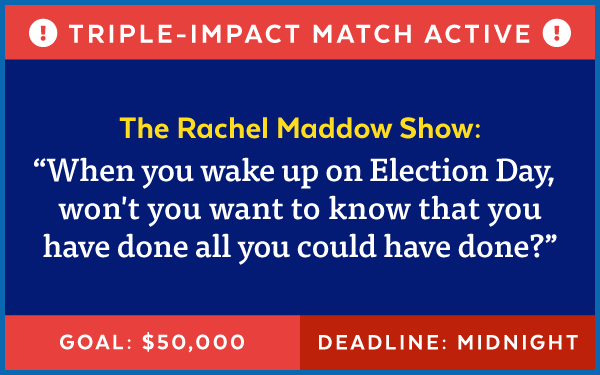 Triple-Impact Match Active! The Rachel Maddow Show: 'When you wake up on Election Day, won't you want to know that you have done all you could have done?' Goal: $50,000 | Deadline: Midnight