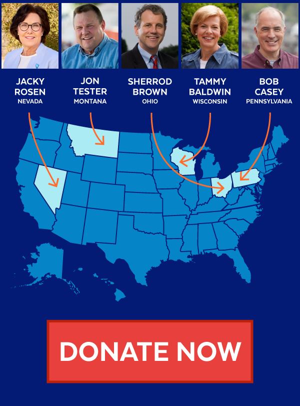 Jacky Rosen, Jon Tester, Sherrod Brown, Tammy Baldwin, Bob Casey. Donate Now!