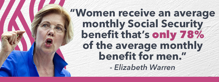 "Women receive an average monthly Social Security benefit that's only 78% of the average monthly benefit for men."- Elizabeth Warren