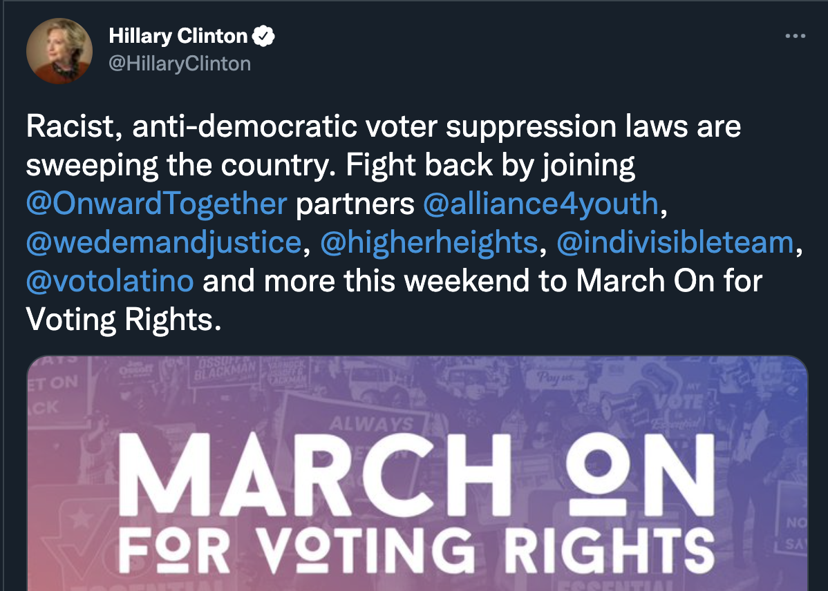 Racist, anti-democratic voter suppression laws are sweeping the country. Fight back by joining  Onward Together partners Alliance For Youth Action, We Demand Justice, Higher Heights, Indivisible, Voto Latino and more this weekend to March On for Voting Rights. - Hillary Clinton