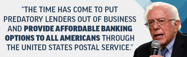 Bernie Sanders: The time has come to put predatory lenders out of business and provide affordable banking options to all Americans through the United States Postal Service. Bernie Sanders: The time has come to put predatory lenders out of business and provide affordable banking options to all Americans through the United States Postal Service.