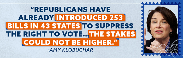 Republicans have already introduced 253 bills in 43 states to suppress the right to vote…The stakes could not be higher. - Amy Klobuchar