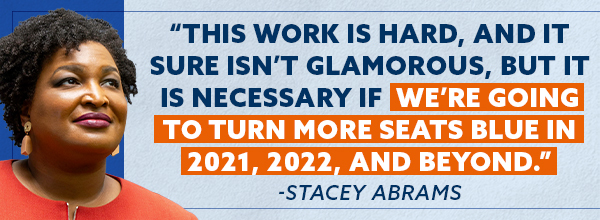 This work is hard, and it sure isn't glamorous, but it is necessary if we're going to turn more seats blue in 2021, 2022, and beyond. - Stacey Abrams