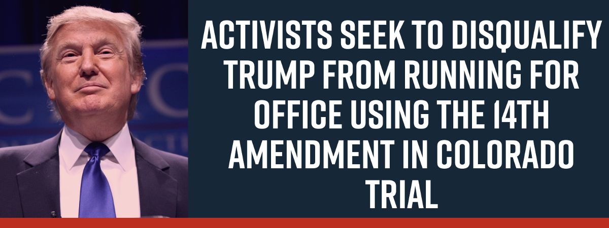 ACTIVISTS SEEK TO DISQUALIFY TRUMP FROM RUNNING FOR OFFICE USING THE 14TH AMENDMENT IN COLORADO TRIAL