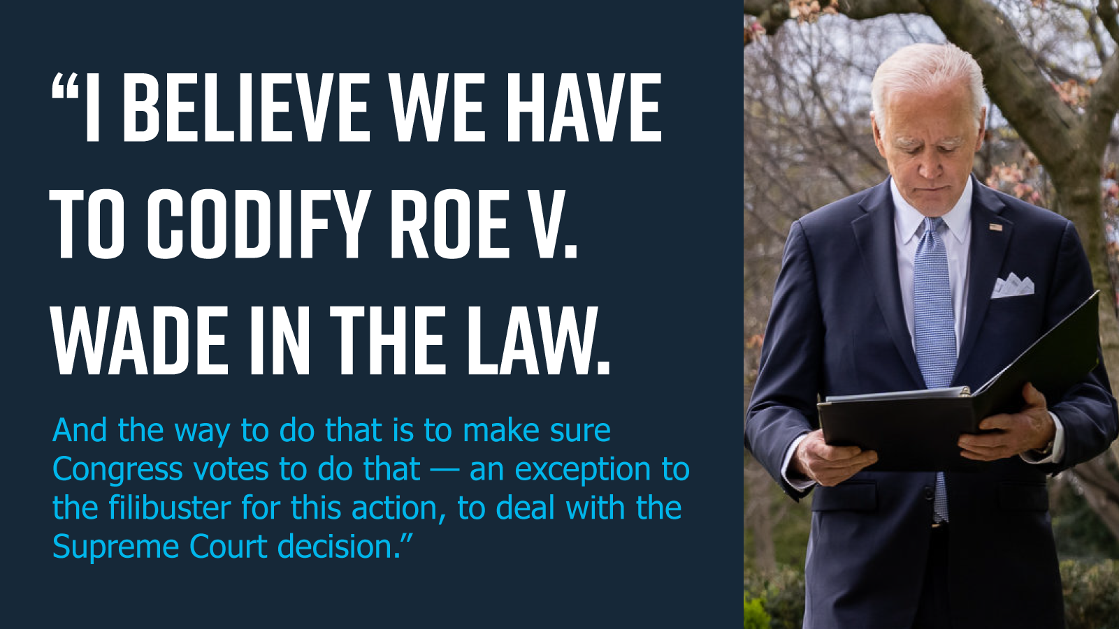 I believe we have to codify Roe v. Wade in the law. And the way to do that is to make sure Congress votes to do that — an exception to the filibuster for this action, to deal with the Supreme Court decision. -Joe Biden I believe we have to codify Roe v. Wade in the law. And the way to do that is to make sure Congress votes to do that — an exception to the filibuster for this action, to deal with the Supreme Court decision. -Joe Biden