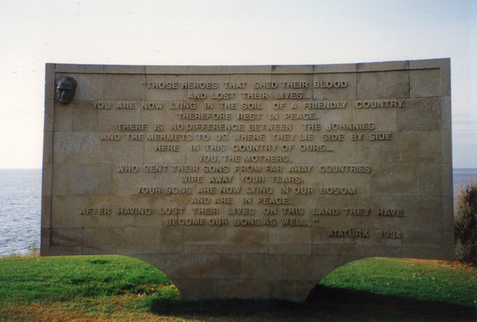 Gallipoli - Memorial at Anzac Cove by Ataturk.<br />
"Those heroes that shed their blood and lost their lives…<br />
You are now lying in the soil of a friendly country. 
Therefore rest in peace. 
There is no difference between the Johnnies and the Mehmets to us where they lie side by side here in this country of ours…<br />
You, the mothers, who sent their sons from faraway countries wipe away your tears; 
your sons are now lying in our bosom and are in peace, 
after having lost their lives on this land they have become our sons as well."<br />
Ataturk, 1934