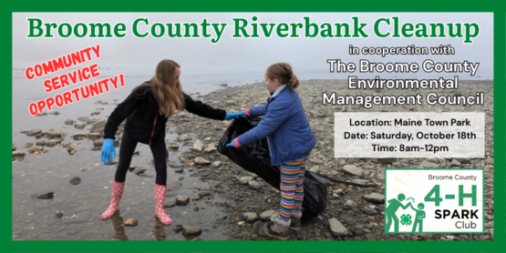 4-H is joining in the county-wide 39th Annual Broome County Riverbank Cleanup put together by the Broome County Environmental Management Council. On October 18th, members will work together to clean up debris from Broome County's watershed areas, making a difference for everyone-- animal and human. 

We will be provided with trash bags and latex gloves, but we recommend that members bring sturdy work gloves as well. Children should be accompanied by an adult.  

Who: Open to Broome County 4-H Members
Place: Maine Town Park

The park is behind the Maine Memorial Elementary School's parking lot.

2693 State Route 26, Maine, NY 13802

Date: Saturday, October 18, 2025

Raindate: Sunday, October 19, 2025

Time: 8:00 am- 12:00 pm 