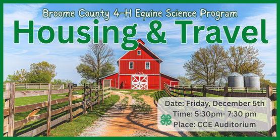 Members will meet regularly to share their passion for horses while studying equine science. They will create and keep their own study book to keep and use in preparation for participation in Horse Bowl and Hippology. Participation in the competitions is not required, but they will be the motivational force behind the course material.

In this meeting 4-H'ers will learn about the things to keep in mind when building a stable: topography, types of stabling, hay storage, handling manure, fencing, fire safety, and more. Additionally, we will cover the basics of travel with horses such as required paperwork, types of trailers, and safety.

Who: Broome County 4-H Members

When: Friday, December 5th

Time: 5:30pm- 7:30 pm

Where: CCE Auditorium