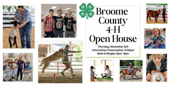 Whether you’re just interested in learning more about 4-H or a seasoned member, we welcome everyone to come learn about the wonderful opportunities our program offers. Our open house will start with an information session about our county, our programs, and how you can get involved. We’ll also cover the many other fantastic opportunities available at the state and national levels. 4-H has a lot to offer and we want to make sure our members can take advantage of it all! Bring your questions!
​
​Following the informational session, explore the club tables set up around the room. This is also your chance to chat with our clubs, meet their leaders, see project displays, and participate in hands-on activities.  Light snacks and refreshments will be available throughout the event​.



 Who: Anyone interested in Broome County 4-H, plus 4-H members and club leaders. 

When: Thursday, November 6, 2025

Time: 5:30pm- 8:00pm 

Informational Presentation: 5:30pm- 6:00pm

Meet & Mingle: 6pm-8pm: Chat with club leaders, 4-H staff, and 4-H kids. Check out kids' fair projects, learn about our horse and livestock program, and more!

Where: CCE Auditorium