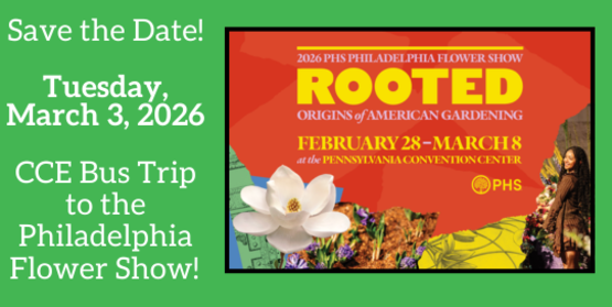Save the Date!
Tuesday, March 3, 2025
CCE Bus Trip to the Philadelphia Flower Show!
Graphic: 2026 Philadelphia Flower Show
Rooted 
Origins of American Gardening
February 28 - March 8
at the Pennsylvania Convention Center
Images of flowers, garden drawings and a black woman standing in a garden
Logo: Pennsylvania Horticultural Society