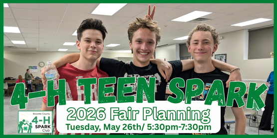​It's fair season again! We'd love our teens to have a say in the planning and operation of the Broome County 4-H Fair. These meetings will be their opportunity for teens to share their ideas, gain leadership opportunities, and make new friends.  We'll work on planning out the fair's social hours, Barnyard Olympics, party, decorations and more. It won't be all work though. We'll save time for food and socializing too. Join us!


Teens who participate in these meetings and help at the fair will be eligible for a teen group experience, likely in August-- which will be decided upon by the teens.

Who: Broome County 4-H Teens, ages 13+ years

Time: 5:30 pm- 7:30pm

Location: CCE Auditorium

May 26th
June 2nd
June 16th
June 30th
July 14th