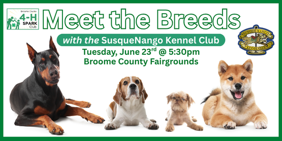 ​This open-house style event-- by the SusqueNango Kennel Club-- will give kids the chance to mingle with the dogs, learn about different breeds, and discover what makes each one unique. We'd really love to have a nice turnout for this to show appreciation to the club for their efforts on our behalf. This event is open to 4-H'ers from any county so feel free to invite your 4-H friends from other counties!

(This would be an especially great opportunity for our 4-H'ers that are looking to compete in the dog skillathon at the NYS fair-- learning about different breeds in person beats studying about them in a book.)

Who: Any 4-H member (open to the South Central District)
When: Tuesday, June 23, 2026
Time: 5:30 pm
Where: Youth Building, Broome County Fairgrounds, Whitney Point, NY