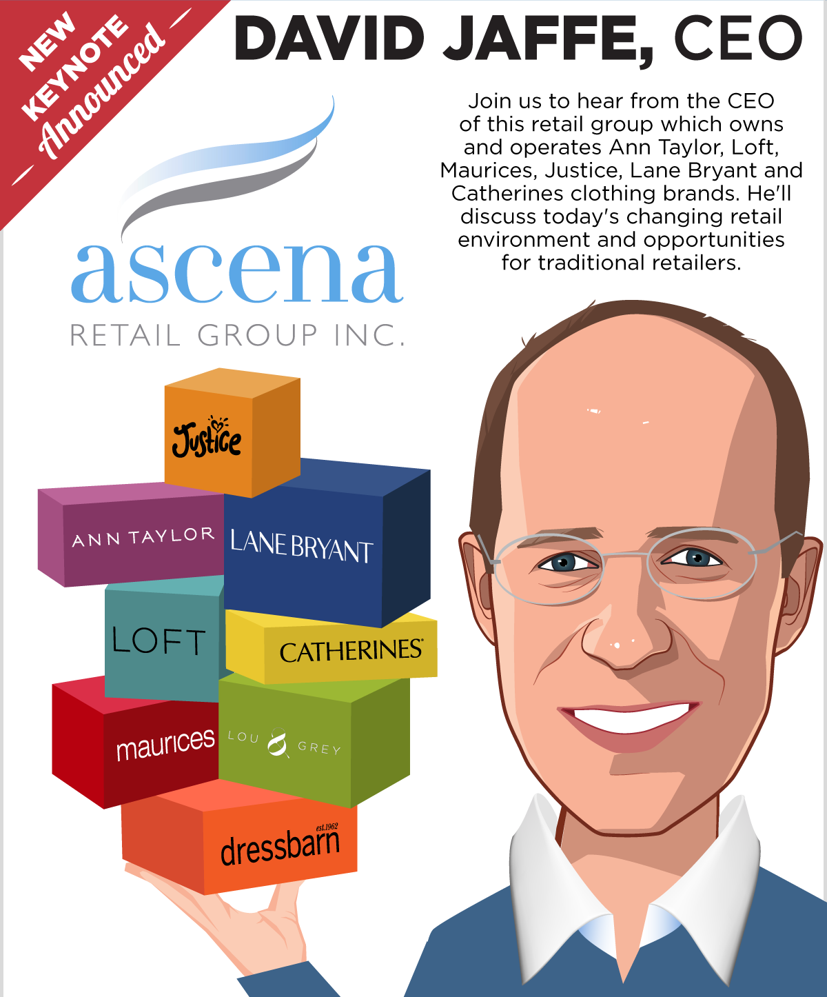 New Keynote Announced -- David Jaffe, CEO, Ascena Retail Group -- Join us to hear from the CEO of this retail group which owns and operates Ann Taylor, Loft, Maurices, Justice, Lane Bryant and Catherines clothing brands.
 He'll discuss today's changing retail environment and opportunities for traditional retailers.
 -- Get Your Ticket!