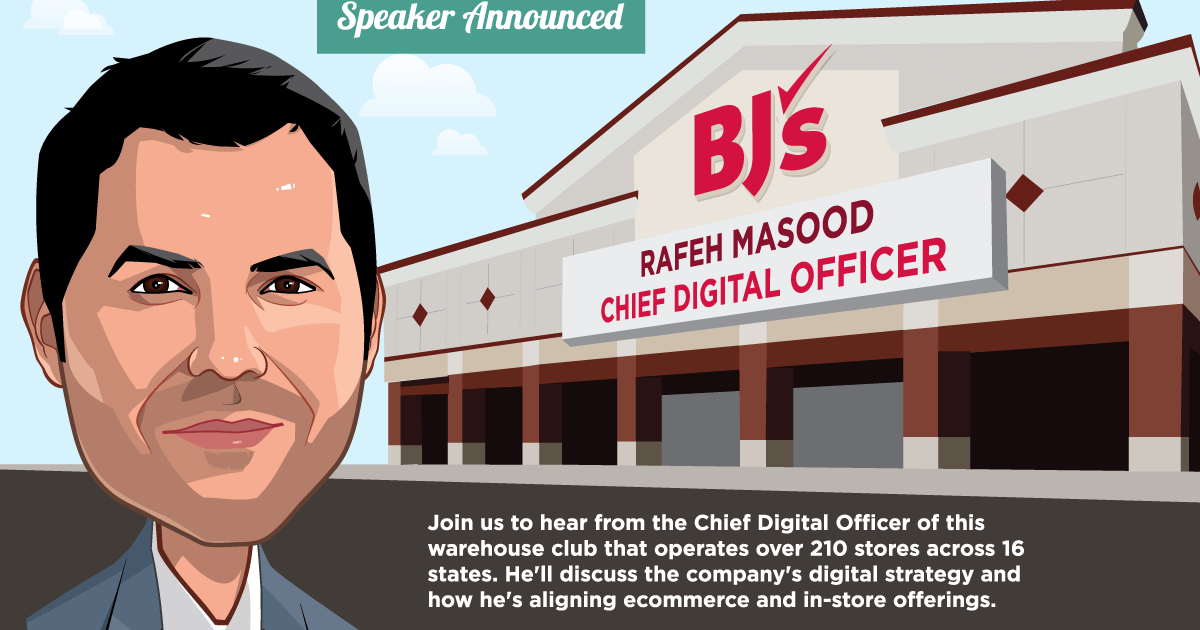 Speaker Announced -- BJs -- Rafeh Masood, Chief Digital Officer -- Join us to hear from the Chief Digital Officer of this warehouse club that operates over 210 stores across 16 states.
 He'll discuss the company's digital strategy and how he's aligning ecommerce and in-store offerings.
 -- Get Your Ticket!