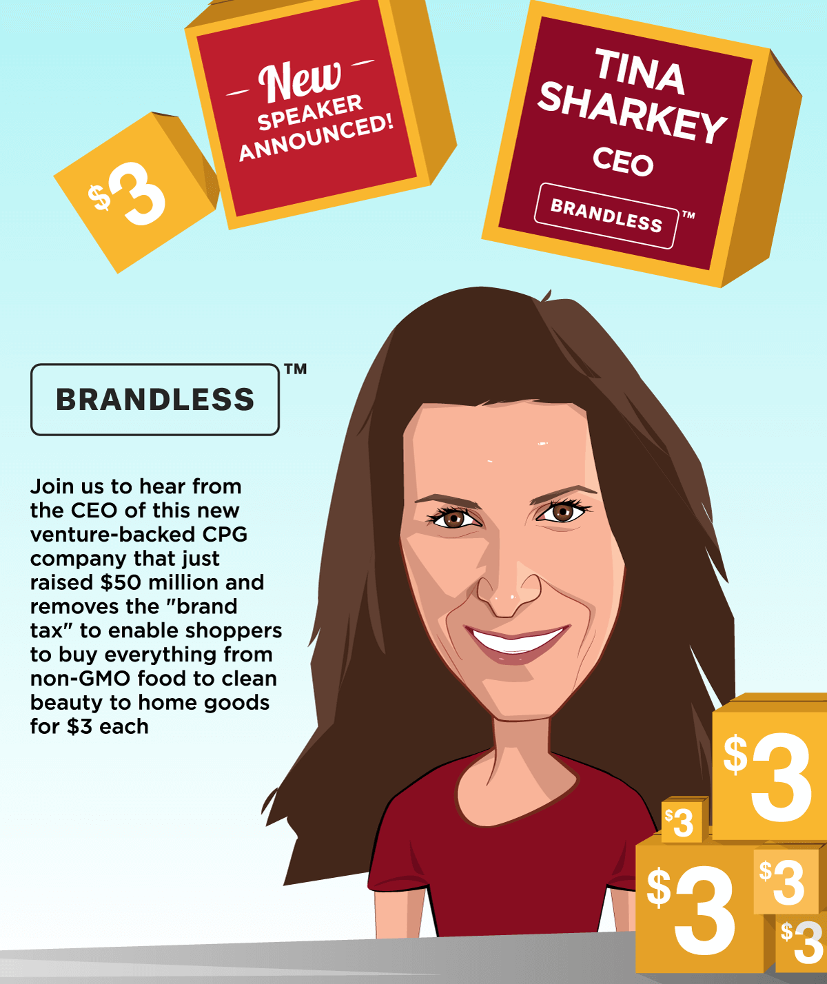 New Speaker Announced -- Brandless -- Tina Sharkey, CEO -- Join us to hear from the CEO of this new venture-backed CPG company that just raised $50 million and removes the 'brand tax' to enable shoppers to buy 
everything from non-GMO food to clean beauty to home goods for $3 each.
 -- Get Your Ticket!