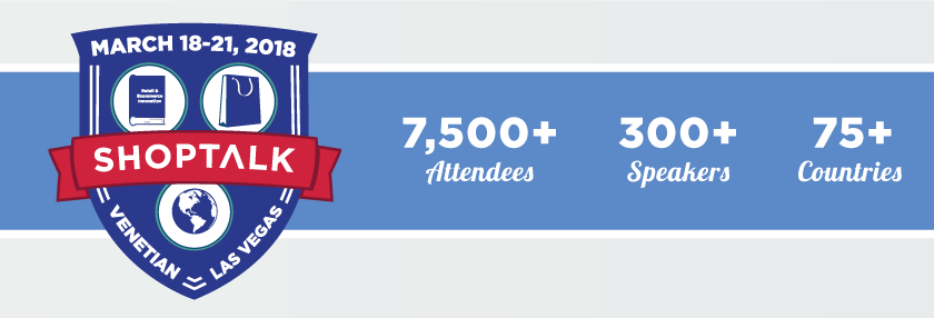 Shoptalk - Global Learnings on Retail & Ecommerce Innovation -- March 18-21, 2018 -- Venetian, Las Vegas -- 7,500+ Attendees, 300+ Speakers, 75+ Countries