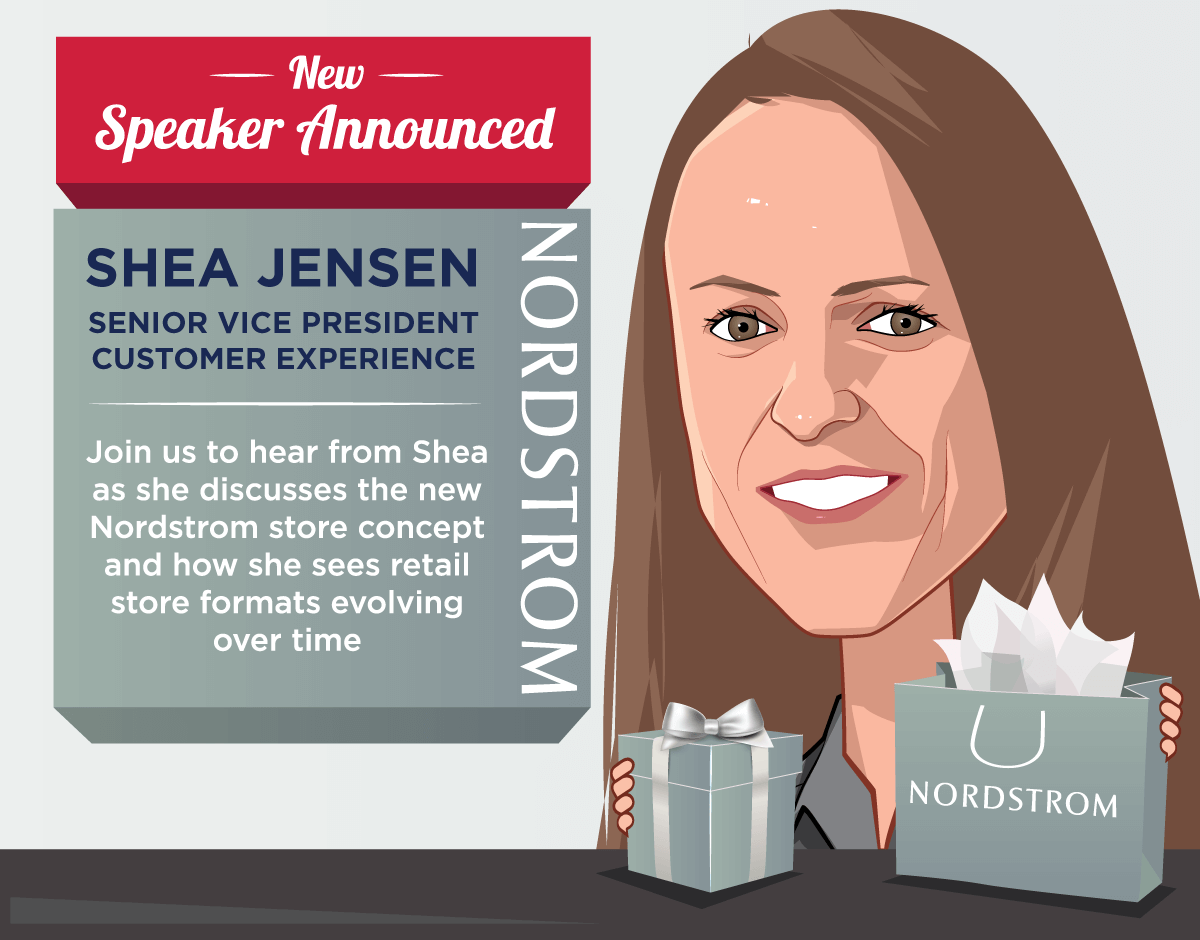 New Speaker Announced -- Shea Jensen, Senior Vice President Customer Experience, Nordstrom -- Join us to hear from Shea as she discusses the new Nordstrom store concept and how she sees retail store formats evolving 
over time.
 -- Get Your Ticket!