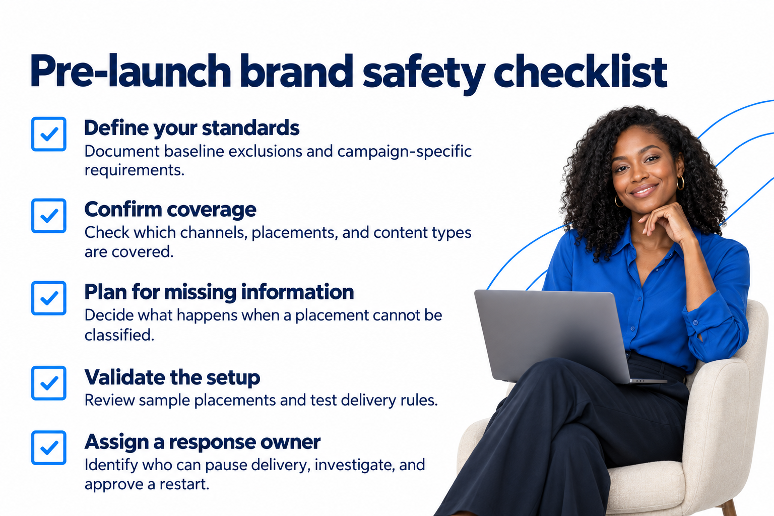 Pre-Launch Brand Safety Checklist Five brand safety checks before launch: define standards, confirm coverage, plan for missing information, validate delivery rules, and assign a response owner.
