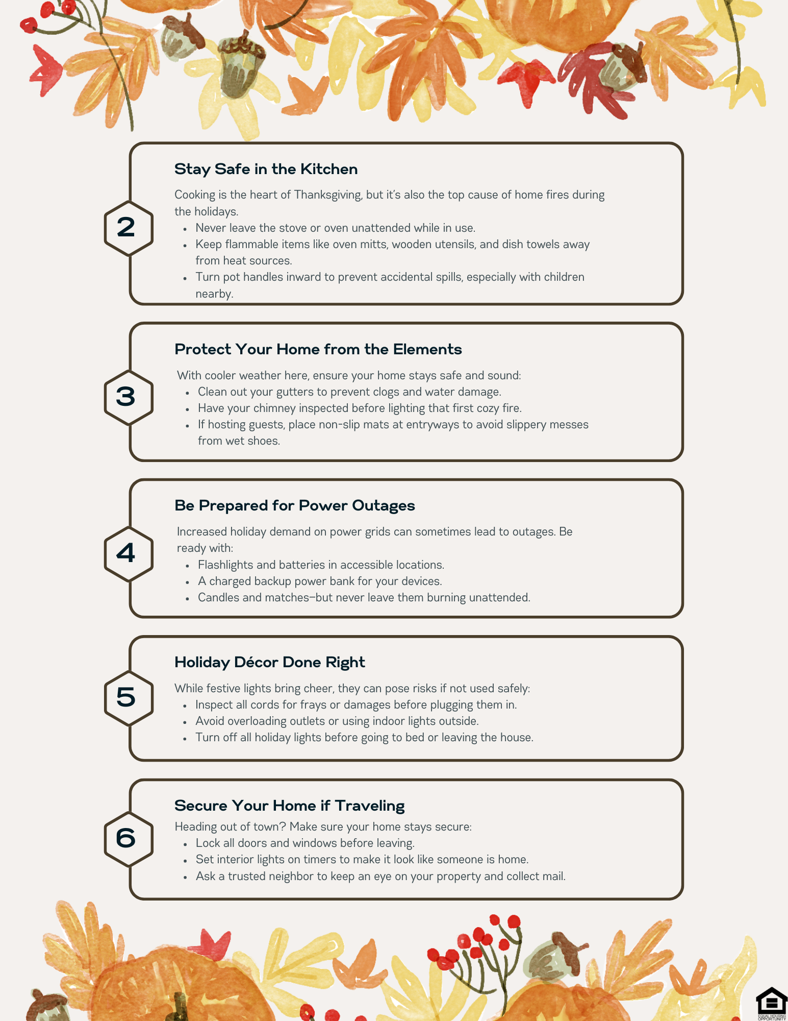 2. Stay Safe in the Kitchen: Cooking is the heart of Thanksgiving, but it’s also the top cause of home fires during the holidays. Never leave the stove or oven unattended while in use. Keep flammable items like oven mitts, wooden utensils, and dish towels away from heat sources. Turn pot handles inward to prevent accidental spills, especially with children nearby. 3. Protect Your Home from the Elements: With cooler weather here, ensure your home stays safe and sound: Clean out your gutters to prevent clogs and water damage. Have your chimney inspected before lighting that first cozy fire. If hosting guests, place non-slip mats at entryways to avoid slippery messes from wet shoes.