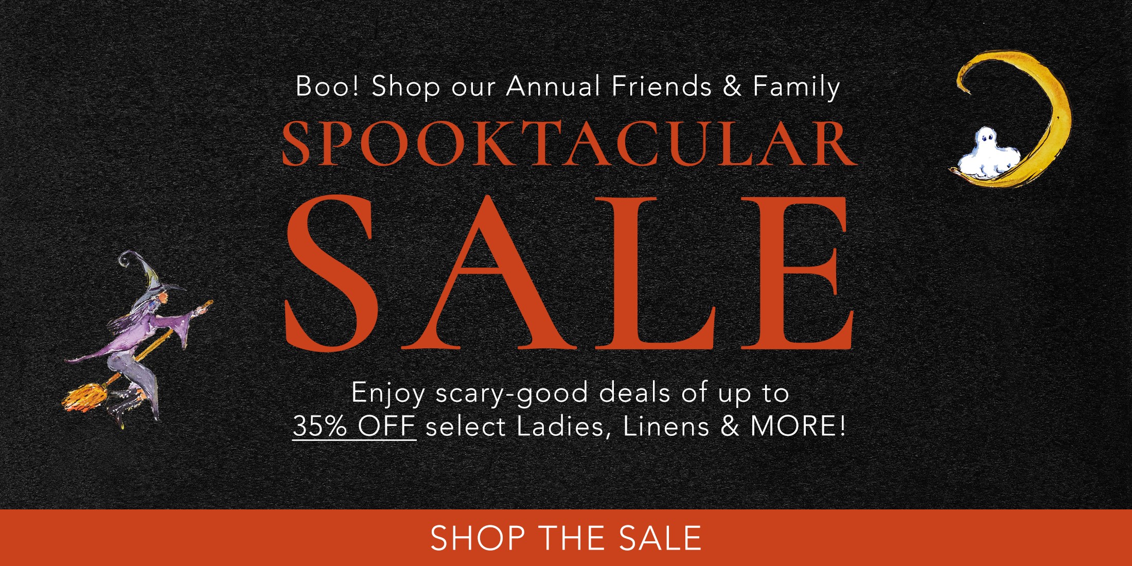 Boo! Shop our Annual Friends & Family Spooktacular Sale. Enjoy scary-good deals of up to 35% OFF select Ladies, Linens & MORE!
