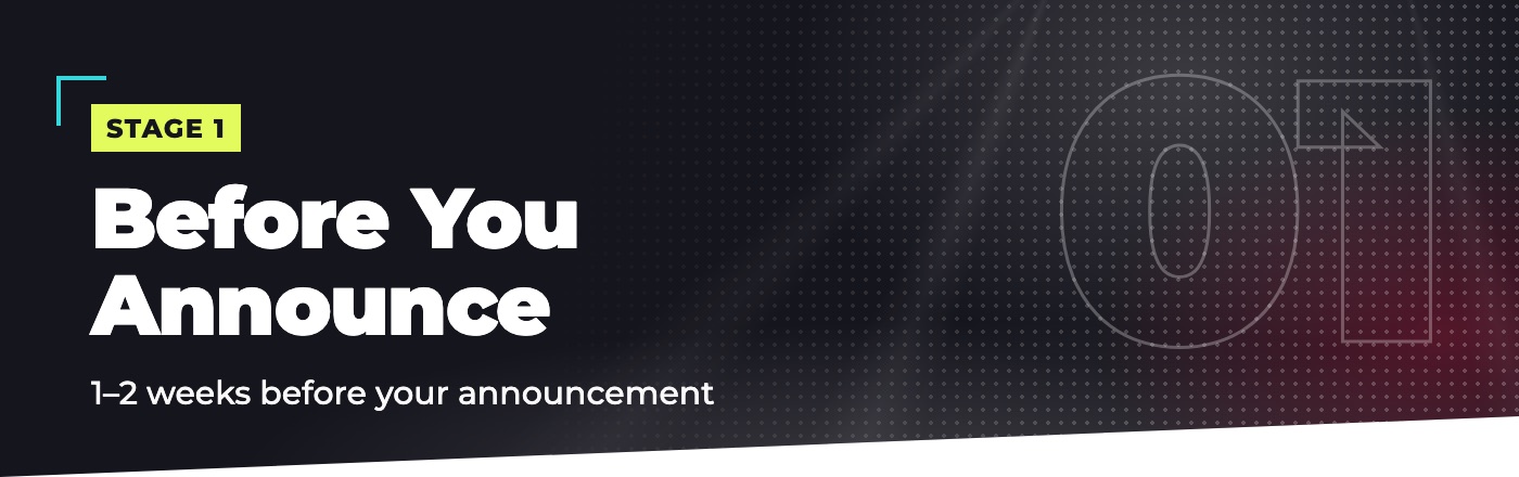 Stage 1: Before You Announce. 1 to 2 weeks before your announcement.