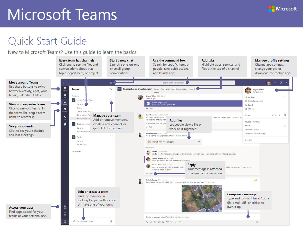 Microsoft Teams Quick Start Guide New to Microsoft Teams? Use this guide to learn the basics. Every team has channels Click one to see the files and conversations about that topic, department, or project. Start a new chat Launch a one-on-one or small group conversati on. and Use the command box Search for specific items or people, take quick actions, and launch apps. Add files Add tabs Highlight apps, services, and files at the top of a channel. Microsoft Manage profile settings Change app settings, change your pic, or download the mobile app. Move around Teams Use these buttons to switch between Activity, Chat, your teams, Calendar & Files. View and organize teams Click to see your teams. In the teams list drag a team name to reorder it. See your calendar Click to see your schedule and join meetings. Access your apps Find apps added for your teams or your personal use. Manage your team Add or remcve members, create a new channel, or get a link to the team. Join or create a team Find the team you're looking for, join with a code, or make one of ytwr own. Let people view a file or work on it together. Rep Iy Your message is attached to a specific conversation. 'his Compose a message Type and format it here. Add a file, emoji, GIF, or sticker to liven it up! 