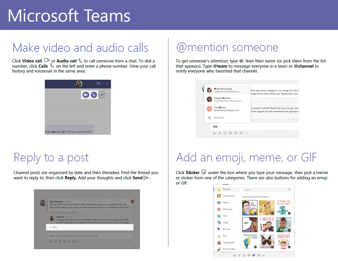 Microsoft Teams Make video and audio calls or Audio call to call someone from a chat. To dial a Click Video call Cla number, click Calls on the left and enter a phone number. View your call history and voicemail in the same area. Reply to a post Channel posts are organized by date and then threaded. Find the thread you want to reply to, then click Reply. Add your thoughts and click SendE> . @mention someone To get someone's attention, type @, then their name (or pick them from the list that appears). Type @team to message everyone in a team or @channel to notify everyone who favorited that channel. o Add an emoji, make edits iraude a or GIF Click Sticker " under the box where you type your message, then pick a meme or sticker from one of the categories. There are also buttons for adding an emoji or GIF. 