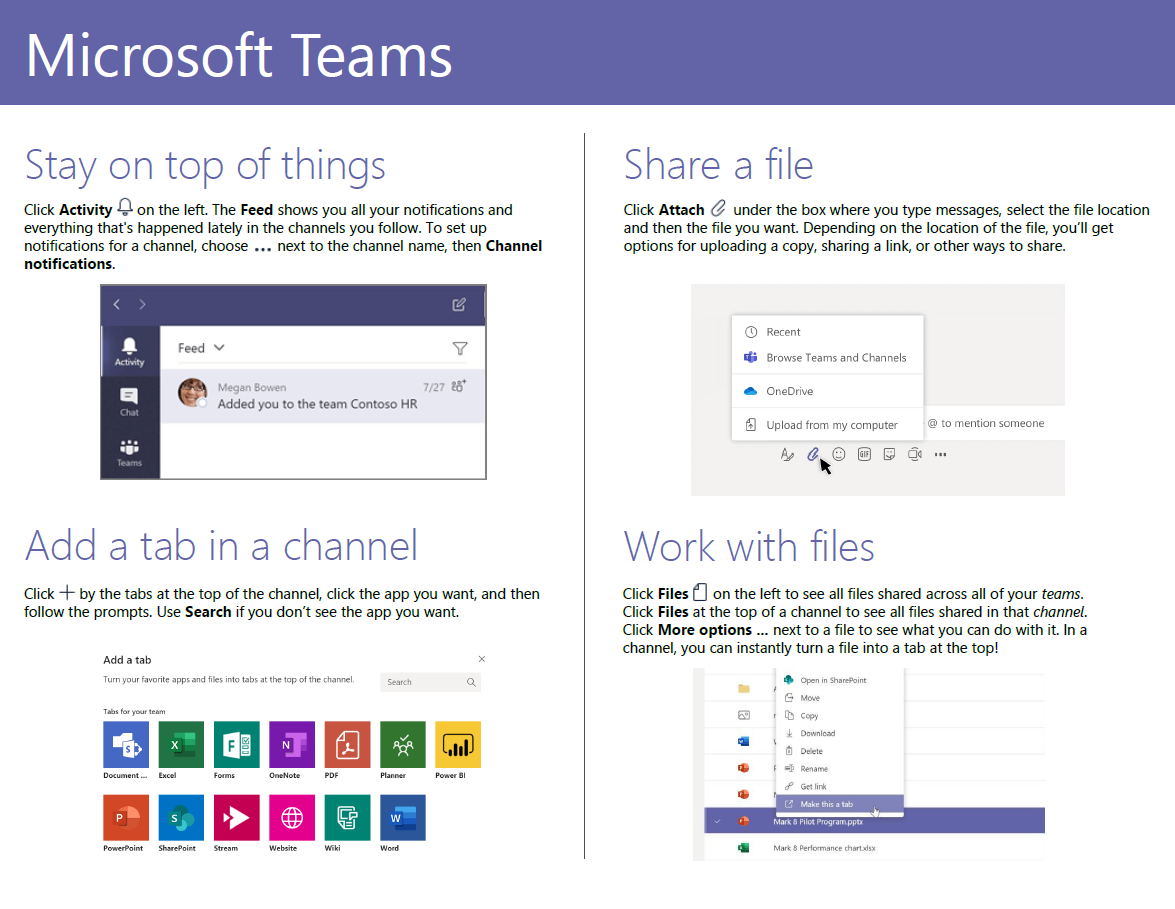 Microsoft Teams Stay on top of things Click Activity on the left. The Feed shows you all your notifications and everything that's happened lately in the channels you follow. To set up notifications for a channel, choose . . next to the channel name, then Channel notifications. Feed v Meg an Bowen 7/27 Added you to the team Cont0S0 HR Add a tab in a channel Click by the tabs at the top of the channel, click the app you want, and then follow the prompts. Use Search if you don't see the app you want. Add a tab Tum app, md into Share a file Click Attach under the box where you type messages, select the file location and then the file you want. Depending on the location of the file, you'll get options for uploading a copy, sharing a link, or other ways to share. Recent Browse Teams and Channels oneorive upload from my computer @ to mention someone Work with files Click Files on the left to see all files shared across all of your teams. Click Files at the top of a channel to see all files shared in that channel. Click More options next to a file to see whatyou can do with it. In a channel, you can instantly turn a file into a tab at the top! in 