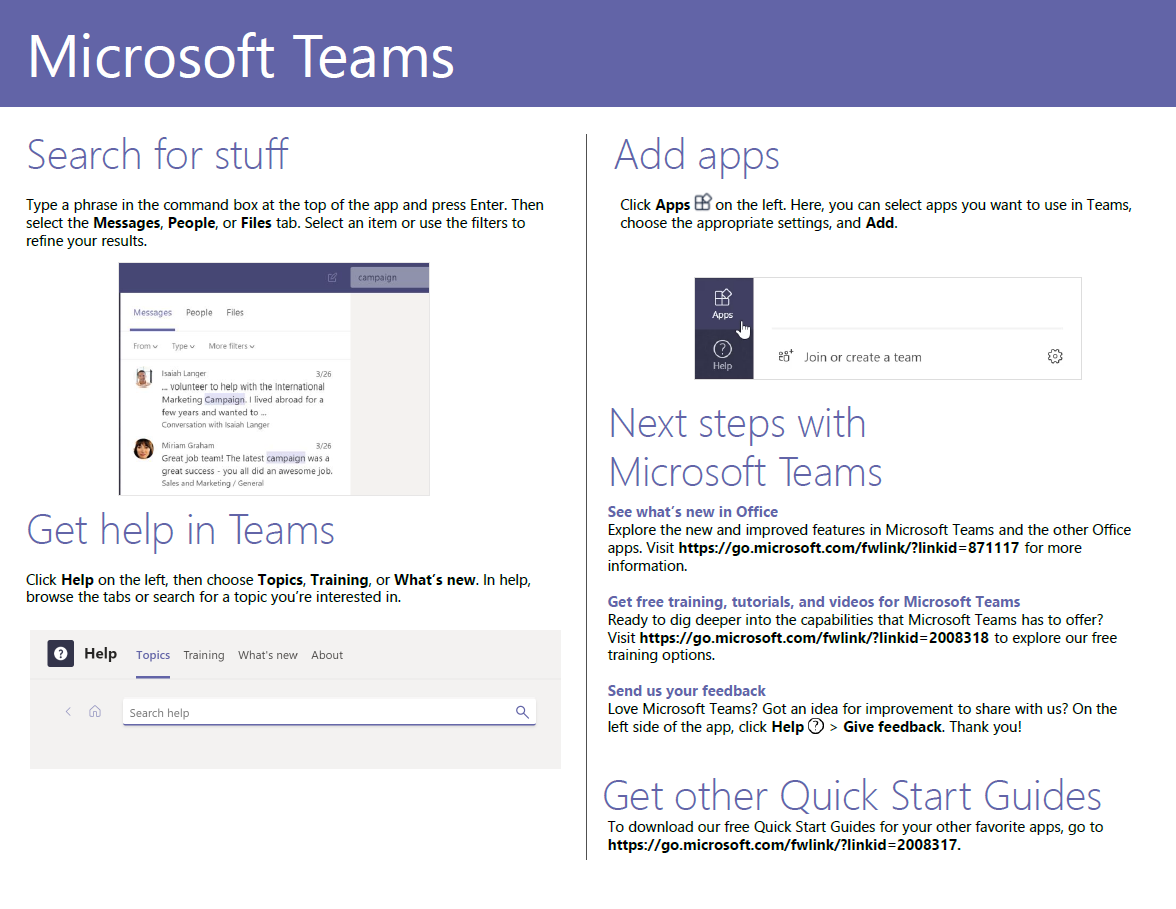 Microsoft Teams Search for stuff Type a phrase in the command box at the top of the app and press Enter. Then select the Messages, People, or Files tab. Select an item or use the filters to refine your results. Files _ to help wth International co with Miriam Great job team! The Latest campaign was a grat all did Get help in Teams Click Help on the left, then choose Topics, Training, or What's new. In help, browse the tabs or search for a topic you're interested in. Help Topics Training What's new About Sea rch help Add apps Click Apps on the left. Here, you can select apps you want to use in Teams, choose the appropriate settings, and Add. e Join or create a team Next steps with Microsoft Teams See what's new in Office Explore the new and improved features in Microsoft Teams and the other Office apps. Visit https://go.microsoft.com/fwlink/?linkid=871117 for more information. Get free training, tutorials, and videos for Microsoft Teams Ready to dig deeper into the capabilities that Microsoft Teams has to offer? Visit https://go.microsoft.com/fwlink/?linkid=2008318 to explore our free training options. Send us your feedback Love Microsoft Teams? Got an idea for improvement to share with us? On the left side of the app, click Help O > Give feedback. Thank you! Get other Quick Start Guides To download our free Quick Start Guides for your other favorite apps, go to https://go.microsoft.com/fwlink/?linkid=2008317. 