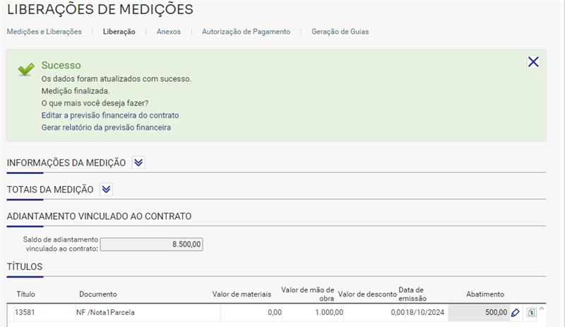 LIBERAÇÕES DE MEDIÇÕES Medições e Liberações Sucesso Liberação Anexos Autorização de Pagamento Geração de Guias x Os dados foram atualizados com sucesso. Medição finalizada. O que mais você deseja fazer? Editar a previsão financeira do contrato Gerar relatório da previsão financeira INFORMAÇÕES DA MEDIÇÃO V TOTAIS DA MEDIÇÃO V ADIANTAMENTO VINCULADO AO CONTRATO Saldo de adiantamento vinculado ao contrato: 8.500,00 TÍTULOS Título 13581 Valor de mão de Data de Documento NF 'Notal Parcela Valor de materiais 0,00 Valor de desconto obra 1000,00 emissao 0,0018/10/2024 Abatimento 500,00 0