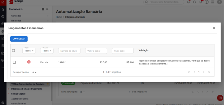 sienge Pesquise uma funcionalidade. A PLATAFORMA Financeiro Automatização Bancária Consultas €D Home / Integração Bancária Relatórios Lançamentos Financeiros X CONSULTAR Status Origem Todos v Todos Número do título Valor a pagar Valor pago Validação X Parcela 19148/1 R$ 0,00 R$ 0,00 Rejeição (Campos obrigatórios inválidos ou ausentes. Verifique os dados inseridos e tente novamente.) Itens por página: 10 1 - 1 de 1 registros < < 1 > >> VAN de Transmissões de Arquivos Processado Pagamento Escritural 0541532178 132 26/11/2025 21:55 26/11/2025 21:55 › Integração Folha de Pagamento Itens por página: 10 v 1 - 3 de 3 registros < < 1 > > Sienge Capital Abertura de conta Gerenciamento SIENGE SUPORTE PCSOL 2 - 1228 Código: 1228 / 6 Versão. 9 0 3-10