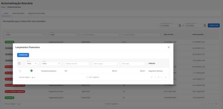 Automatização Bancária Home / Integração Bancária LOTES CONFIGURAÇÕES ARQUIVOS DE RETORNO Acompanhe aqui o status dos lotes enviados Data de geração inicial Data de geração final 01/10/2025 a 27/11/2025 CONSULTAR Status Serviço Todos Data do envio Data de geração Todos Conta vinculada Número do lote Processado Pagamento Escritura 0000002526 214 16/10/2025 16:32 16/10/2025 16:32 X Pendente Lançamentos Financeiros 24/10/2025 16:11 Pendente p CONSULTAR 02/10/2025 11:51 Pendente p 13/10/2025 11:49 Status Origem Todos Todos Número do título Valor a pagar Valor pago Validação Erro ao reg 1:25 28/10/2025 21:25 Transferência Bancária 139 R$ 0,01 R$ 0,01 Pagamento efetivado Erro ao reg 0:57 11/11/2025 20:57 Itens por página: 10 1 - 1 de 1 registros < 1 > >> Erro ao reg 1:11 18/11/2025 21:11 Erro ao registrar pagamento Pagamento Escritural 0540274191 5 21/11/2025 02:50 21/11/2025 02:50 Erro ao registrar pagamento Pagamento Escritural 0540274191 55 25/11/2025 22:03 25/11/2025 22:03 Processado Pagamento Escritural 0541532143 35 10/10/2025 09:53 10/10/2025 09:51 Itens por página: 10 1 - 10 de 41 registros < < 1 > >>
