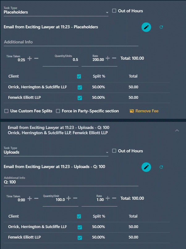Task Type Placeholders Out of Hours Email from Exciting Lawyer at 11:23 - Placeholders Additional Info Time Taken +- Quantity/Units 200.00 + - Total: 100.00 Rate 0:25 0.5 Client Split % Total Orrick, Herrington & Sutcliffe LLP 50.00% 50.00 Fenwick Elliott LLP 50.00% 50.00 Use Custom Fee Splits Force in Party-Specific section Remove Fee Email from Exciting Lawyer at 11:23 - Uploads - Q: 100 Orrick, Herrington & Sutcliffe LLP, Fenwick Elliott LLP Task Type Uploads Out of Hours Email from Exciting Lawyer at 11:23 - Uploads - Q: 100 C Additional Info Q: 100 Time Taken + - Quantity/Unit Rate 0:00 100.0 + - 1.00 + - Total: 100.00 Client Split % Total Orrick, Herrington & Sutcliffe LLP 50.00% 50.00 Fenwick Elliott LLP 50.00% 50.00