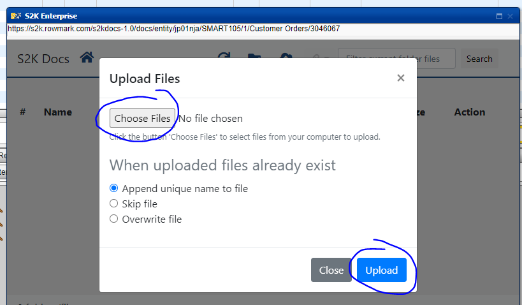 S2K 
httpsßs2kTowmarkcom;s2kdocs-1 0/docs/entiWjp01nja/SMART105/1/Customer Orders/3046067 
S2K Docs 
Upload Files 
Name 
Choose Files o file chosen 
files 
Search 
Action 
he 
Choose Files' to select files from your computer to upload. 
When uploaded files already exist 
@ Append unique name to file 
O Skip file 
O Overwrite file 
Close 
Upload 