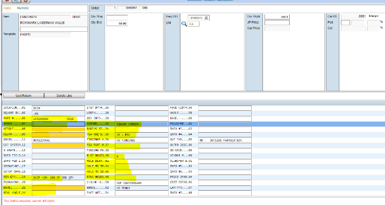 Alpha 
Item 
Template 
Numeric 
LM922602V 
ROWMARK LASERMAX VALUE 
FA8P0 
MNOI 
Cty Ship 
aty 
WIDTH..... 
BEV INFO.. .3a 
RADIUS SZ. .34 
PSA REQ'D. .35 
PSA PART *.37 
FINDING RN. 38 
3046067 
50.00 
- PSA 
FINDINGS 
NOT COUNTERSUNK 
NO BENDS 
000 
Req OTE 
01/03/22 
Ovr Wght 
JP Price 
Cal Price 
Cal wt 
Margin 
LOCATION.. .el 
SQUARE IN. .02 
PART 
HEIGHT... .e8 
WIDTH. 
GRAIN. 
CUT SYSTEM.12 
X-SHAPE... 1 
INFO FIELD.14 
INFO FLO 2.16 
SIGNATURE . .17 
SETUP CHRE.18 
MIN QTY 
ENGRAVING 2a 
BEVEL.. 
8EVL ANGLE .24 
LM9226e2v 
HORIZONTAL 
FACE W10TH.56 
ANGLE..... .58 
SASE.. 
INFO #3... .62 
INFO #4... .64 
OUT FAS... .85 
OUTFB DEsc.86 
XO-CODE . .88 
VENDOR 
OLOBUYER 
INFO #5... 92 
INFO #6... .93 
PRICE OFA8.94 
COST OSFAB.96 
LAM P/N. 
INFO #7... .98 
OUTSIDE FABRICATION 
# OF 
HOLE 
HOLE 
HOLE 
HOLES.4e 
DIAN. .42 
TO TP.44 
TO SO.46 
HOLES .48 
c-sUNK HL. .5a 
BENDS..... .52 
FACE HGT.. .54 
This field is required. cannot left blank 