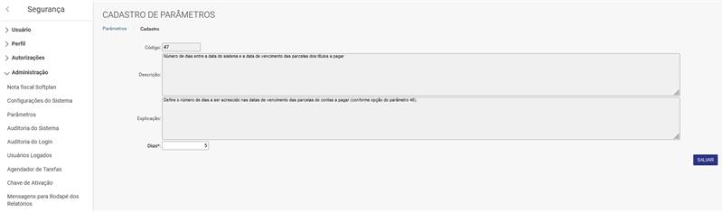 Segurança > Usuário > Perfil > Autorizações Administração Nota fiscal Softplan Configurações do Sistema Parâmetros Auditoria do Sistema Auditoria do Login Usuários Logados Agendador de Tarefas Chave de Ativação Mensagens para Rodapé dos Relatórios CADASTRO DE PARÂMETROS Parâmetros Cadastro Código: Número de dias entre a data do sistema e a data de vencimento das parcelas dos tftulos a pagar Descri ção: Define o número de dias a ser acrescido nas datas de vencimento das parcelas do contas a pagar (conforme opção do parâmetro 46) Explicação: Dias*: SALVAR