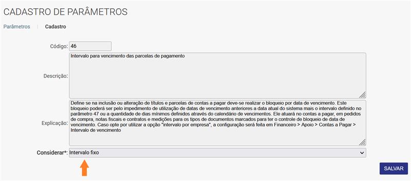 CADASTRO DE PARÂMETROS Considerar*: Intervalo fixo Parâmetros Cadastro Código: Descrição: Explicação: 46 Intervalo para vencimento das parcelas de pagamento Define se na inclusão ou alteração de titulos e parcelas de contas a pagar deve-se realizar o bloqueio por data de vencimento. Este bloqueio poderá ser pelo impedimento de utilização de datas de vencimento anteriores a data atual do sistema mais o intervalo definido no parâmetro 47 ou a quantidade de dias mínimos definidos através do calendário de vencimentos. Ele atuará no contas a pagar, em pedidos de compra, notas fiscais e contratos e medições para os tipos de documentos marcados para ter o controle de bloqueio de data de vencimento. Caso opte por utilizar a opção "intervalo por empresa", a configuração será feita em Financeiro > Apoio > Contas a Pagar > Intervalo de vencimento SALVAR