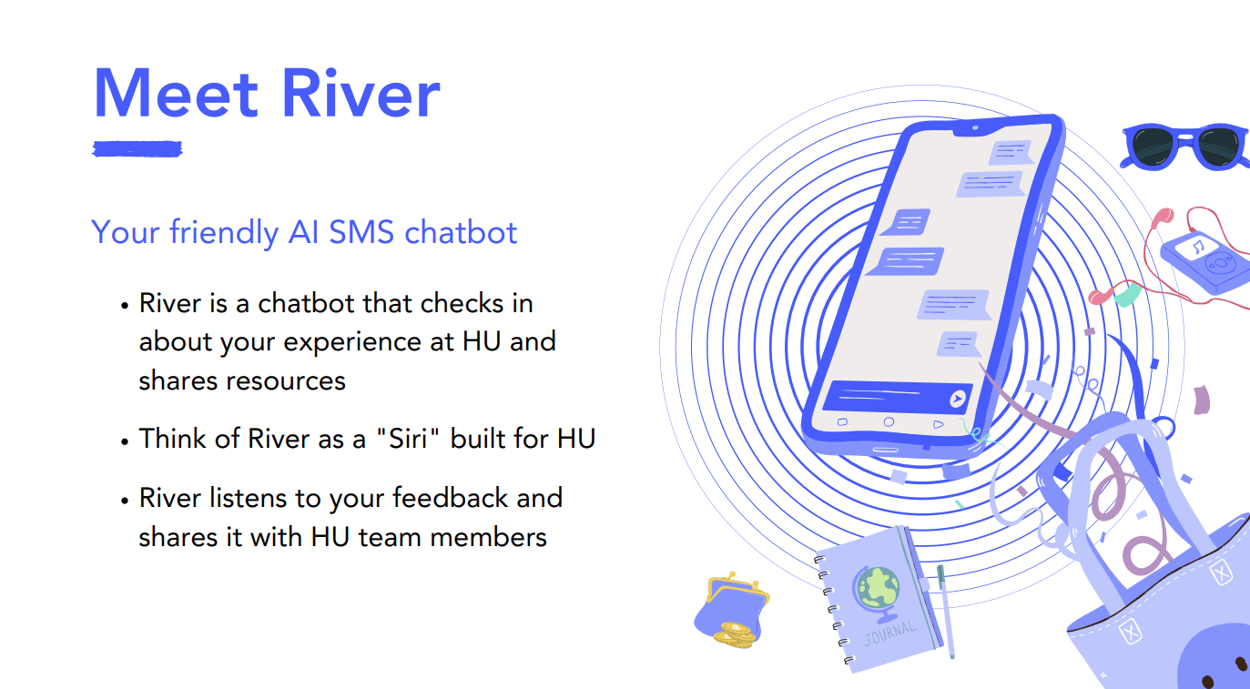 River is a chatbot that checks in about your experience at HU. Think of River as a "Siri" for HU. 
