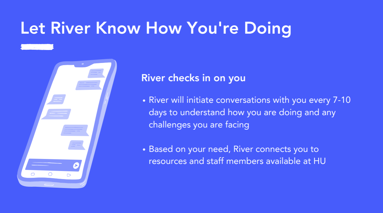 River will initiate conversations with you every 7-10 days to understand how you're doing. River connects you to resources and staff at HU.