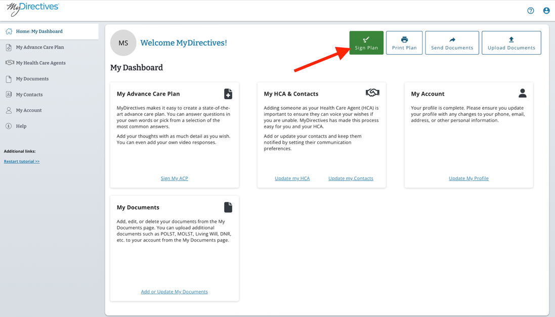 mpDirectives®
Home: My Dashboard
My Advance Care Plan
MS
Welcome MyDirectives!
Sign Plan
Print Plan
Send Documents
Upload Documents
My Health Care Agents
My Dashboard
My Documents
My Contacts
My Advance Care Plan
My HCA & Contacts
My Account
MyDirectives makes it easy to create a state-of-the-
Adding someone as your Health Care Agent (HCA) is
Your profile is complete. Please ensure you update
O(
My Account
art advance care plan. You can answer questions in
important to ensure they can voice your wishes if
your profile with any changes to your phone, email,
your own words or pick from a selection of the
you are unable. MyDirectives has made this process
address, or other personal information.
Help
most common answers.
easy for you and your HCA.
Add your thoughts with as much detail as you wish.
Add or update your contacts and keep them
You can even add your own video responses.
notified by setting their communication
Additional links:
preferences.
Restart tutorial >>
Sign My ACP
Update my HCA
Update my Contacts
Update My Profile
My Documents
Add, edit, or delete your documents from the My
Documents page. You can upload additional
documents such as POLST, MOLST, Living Will, DNR,
etc. to your account from the My Documents page.
Add or Update My Documents