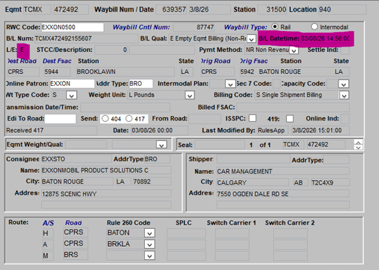 Eqmt TCMX 472492 Waybill Num / Date 639357 3/8/26 Station 31500 Location 940 RWC Code: EXXON0500 Waybill Cntl Num: 87747 Waybill Type: O Rail Intermodal B/L Num: TCMX472492155607 B/L Qual: E Empty Eqmt Biling (Non-Rt v B/L Datetime: 03/08/26 14:56:00 VE: E STCC/Description: O Pymt Method: NR Non Revenu Settle Ind: Jest Road Dest Fsac Station State Drig Road Drig Fsac Station State CPRS 5944 BROOKLAWN LA CPRS 5942 BATON ROUGE LA Online Patron: EXXON Addr Type: BRO Intermodal Plan: Sec 7 Code: Capacity Code: 3 Nt Type Code: $ Weight Unit: L Pounds Billing Code: S Single Shipment Biling > ansmission Date/Time: Billed FSAC: Edi To Road: Send 404 417 From Road: ISSPC: 419: Online Ind: Received 417 Date: 03/08/26 00:00 Last Modified By: RulesApp 3/8/2026 15:01:00 Eqmt Weight/Qual: Seal: 1 of 1 TCMX 472492 Consignee EXXSTO AddrType BRO Shipper AddrType: Name: EXXONMOBIL PRODUCT SOLUTIONS C Name: CAR MANAGEMENT City: BATON ROUGE LA 70892 City CALGARY AB T2C4X9 Addres: 12875 SCENIC HWY Addres: 7550 OGDEN DALE RD SE Route: A/S Road Rule 260 Code SPLC Switch Carrier 1 Switch Carrier 2 H CPRS BATON A CPRS BRKLA M BRS 