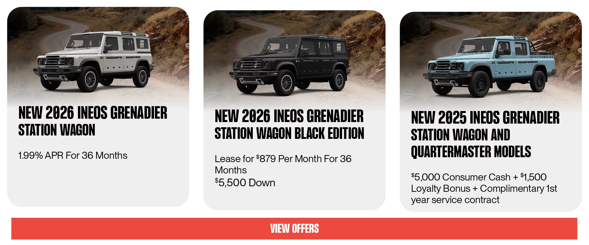 New 2026 INEOS Grenadier Station Wagon 1.99% APR For 36 Months, New 2026 INEOS Grenadier Station Wagon Black Edition Lease For $879 Per Month For 36 Months $5,500 Down, New 2025 INEOS Grenadier Station Wagon and Quartermaster Models $5,000 Consumer Cash + $1,500 Loyalty Bonus + Complimentary 1st year service contract