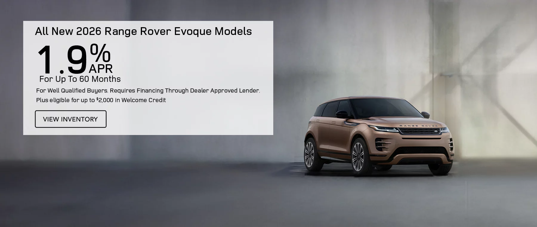 All New 2026 Range Rover Evoque Models  Finance at 1.9% APR For Up To 60 Months for well qualified buyers. Requires financing through dealer approved lender.   Plus eligible for up to $2,000 in Welcome credit 