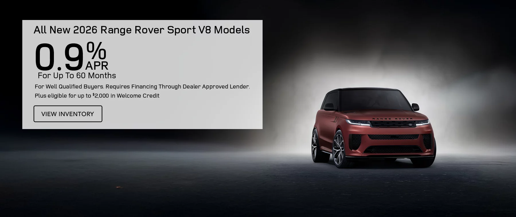 All New 2026 Range Rover Sport V8 Models Finance at 0.9% APR For Up To 60 Months for well qualified buyers. Requires financing through 	dealer approved lender.  Plus eligible for up to $2,000 in Welcome credit