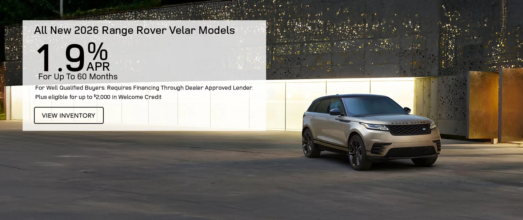 All New 2026 Range Rover Velar Models  Finance at 1.9% APR For Up To 60 Months for well qualified buyers. Requires financing through dealer approved lender.  Plus eligible for up to $2,000 in Welcome credit