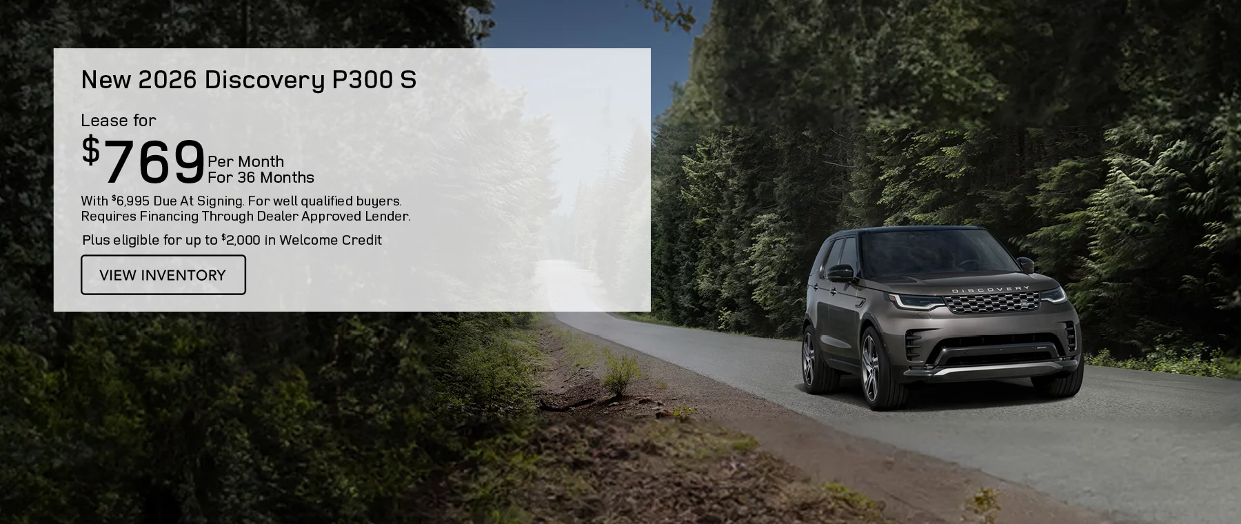 NEW 2026 DISCOVERY P300 S  LEASE FOR $769 PER MONTH FOR 36 MONTHS WITH $6,995 CASH DUE AT SIGNING. FOR WELL-QUALIFIED BUYERS, REQUIRES FINANCING THROUGH DEALER APPROVED LENDER. Plus eligible for up to $2,000 in Welcome Credit