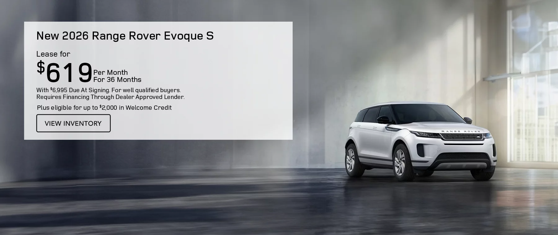 ALL NEW 2026 RANGE ROVER EVOQUE S MODELS LEASE FOR $619 PER MONTH FOR 36 MONTHS WITH $6,995 CASH DUE AT SIGNING. FOR WELL-QUALIFIED BUYERS, REQUIRES FINANCING THROUGH DEALER APPROVED LENDER. Plus eligible for up to $2,000 in Welcome Credit