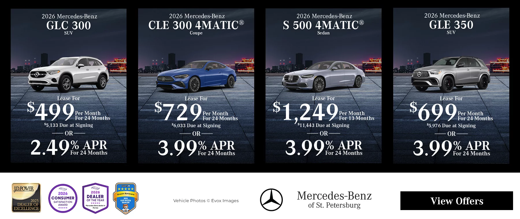 2026 Mercedes-Benz GLC 300 SUV Lease For $499 Per Month for 24 Months $5,133 Due at Signing OR 2.49% APR For 24 Months 2026 Mercedes-Benz CLE 300 4MATIC Coupe Lease For $729 Per Month For 24 Months $6,033 Due at Signing OR 3.99% APR For 24 Months 2026 Mercedes-Benz S 500 4MATIC Sedan Lease For $1,249 Per Month For 13 Months $11,373 Due at Signing OR 3.99% APR For 24 Months 2026 Mercedes-Benz GLE 350 SUV Lease For $699 Per Month For 24 Months $5,976 Due at Signing OR 3.99% APR For 24 Months